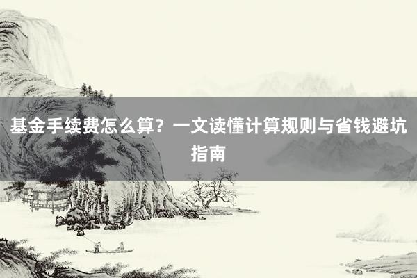 基金手续费怎么算？一文读懂计算规则与省钱避坑指南