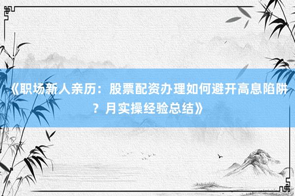 《职场新人亲历：股票配资办理如何避开高息陷阱？月实操经验总结》