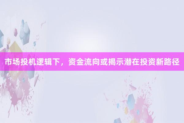 市场投机逻辑下，资金流向或揭示潜在投资新路径