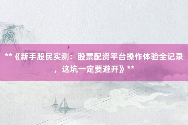 **《新手股民实测：股票配资平台操作体验全记录，这坑一定要避开》**