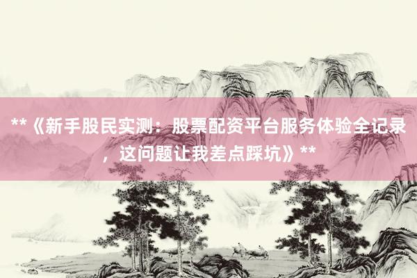 **《新手股民实测：股票配资平台服务体验全记录，这问题让我差点踩坑》**