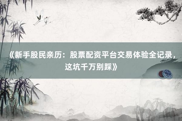 《新手股民亲历：股票配资平台交易体验全记录，这坑千万别踩》