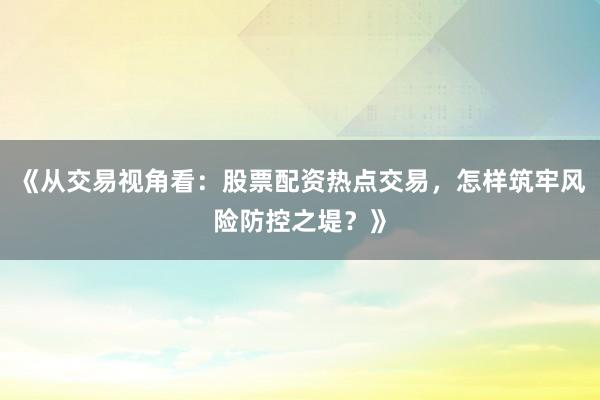 《从交易视角看：股票配资热点交易，怎样筑牢风险防控之堤？》