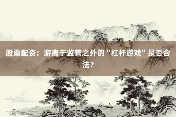 股票配资：游离于监管之外的“杠杆游戏”是否合法？