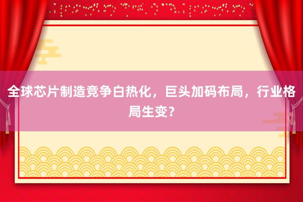 全球芯片制造竞争白热化，巨头加码布局，行业格局生变？