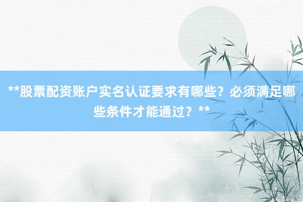 **股票配资账户实名认证要求有哪些？必须满足哪些条件才能通过？**