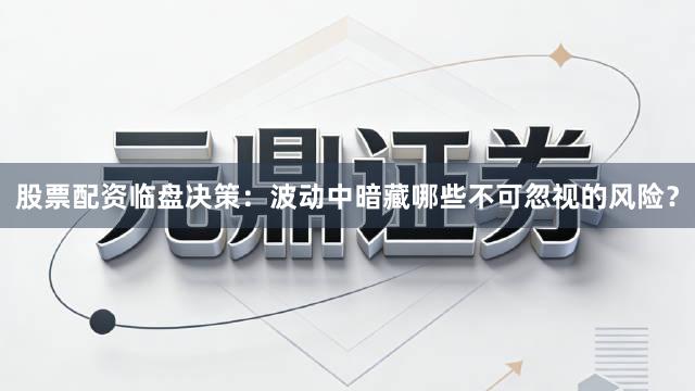 股票配资临盘决策：波动中暗藏哪些不可忽视的风险？