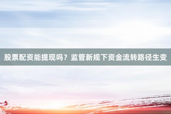 股票配资能提现吗？监管新规下资金流转路径生变