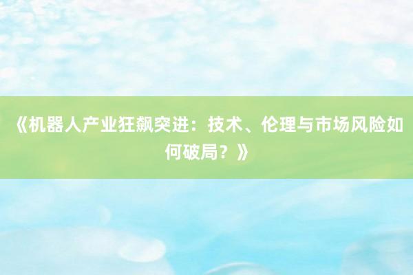 《机器人产业狂飙突进：技术、伦理与市场风险如何破局？》
