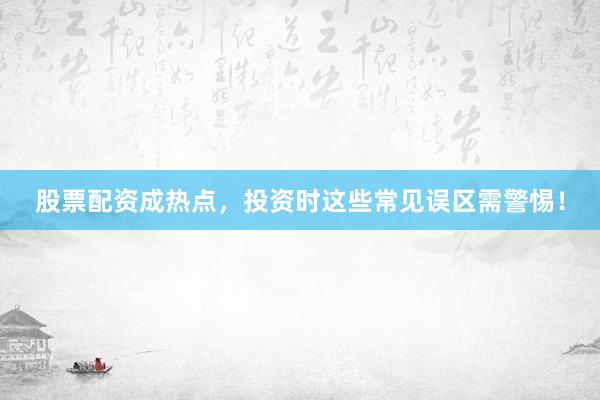 股票配资成热点，投资时这些常见误区需警惕！