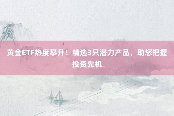 黄金ETF热度攀升！精选3只潜力产品，助您把握投资先机