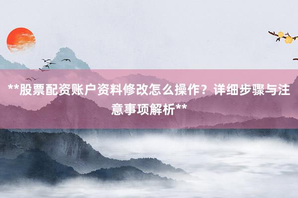 **股票配资账户资料修改怎么操作？详细步骤与注意事项解析**