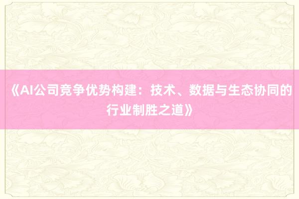 《AI公司竞争优势构建：技术、数据与生态协同的行业制胜之道》