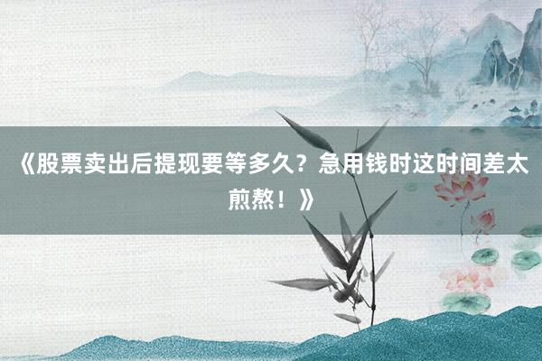 《股票卖出后提现要等多久？急用钱时这时间差太煎熬！》