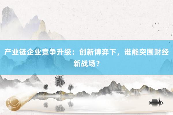 产业链企业竞争升级：创新博弈下，谁能突围财经新战场？