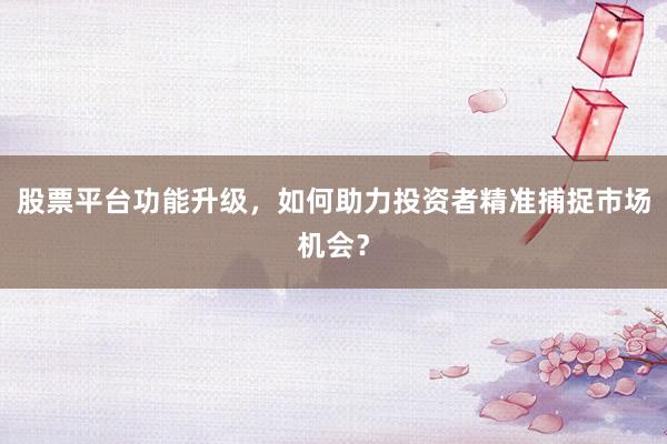 股票平台功能升级，如何助力投资者精准捕捉市场机会？