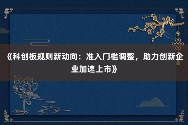 《科创板规则新动向：准入门槛调整，助力创新企业加速上市》