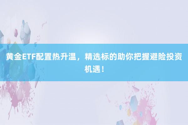 黄金ETF配置热升温，精选标的助你把握避险投资机遇！