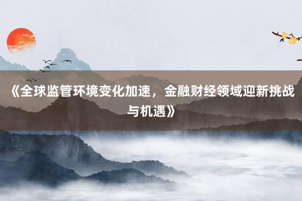 《全球监管环境变化加速，金融财经领域迎新挑战与机遇》