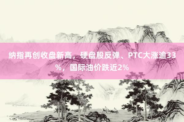 纳指再创收盘新高，硬盘股反弹、PTC大涨逾33%，国际油价跌近2%