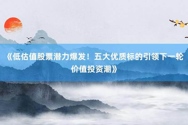 《低估值股票潜力爆发！五大优质标的引领下一轮价值投资潮》