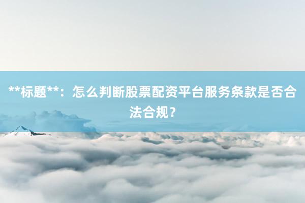 **标题**：怎么判断股票配资平台服务条款是否合法合规？